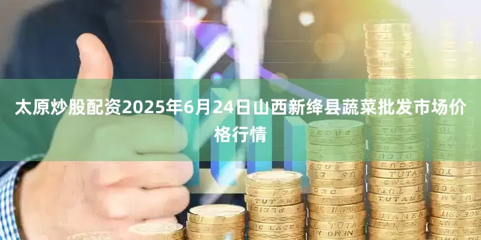 太原炒股配资2025年6月24日山西新绛县蔬菜批发市场价格行情