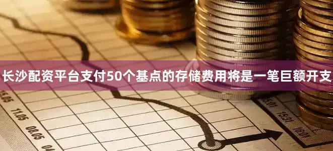 长沙配资平台支付50个基点的存储费用将是一笔巨额开支