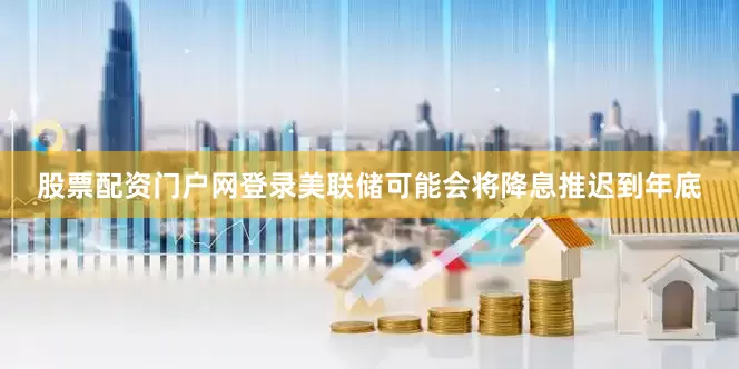 股票配资门户网登录美联储可能会将降息推迟到年底