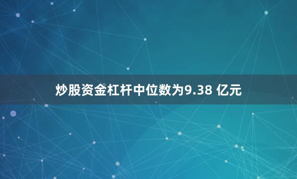 炒股资金杠杆中位数为9.38 亿元