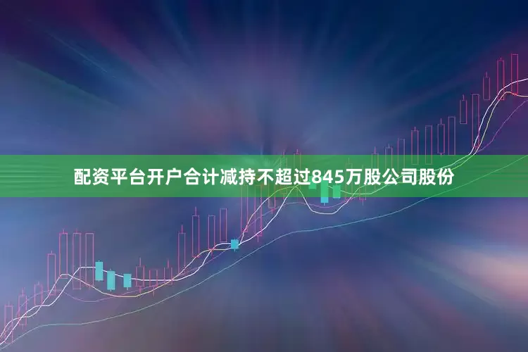 配资平台开户合计减持不超过845万股公司股份