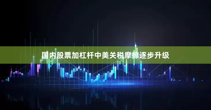 国内股票加杠杆中美关税摩擦逐步升级