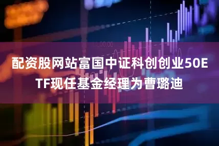 配资股网站富国中证科创创业50ETF现任基金经理为曹璐迪