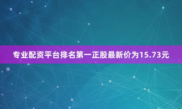 专业配资平台排名第一正股最新价为15.73元