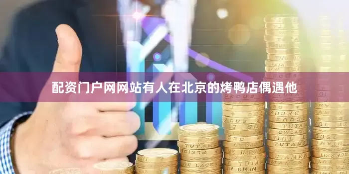 配资门户网网站有人在北京的烤鸭店偶遇他