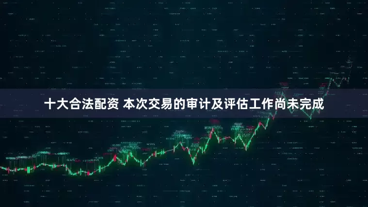 十大合法配资 本次交易的审计及评估工作尚未完成