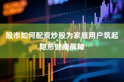 股市如何配资炒股为家庭用户筑起隐形健康屏障