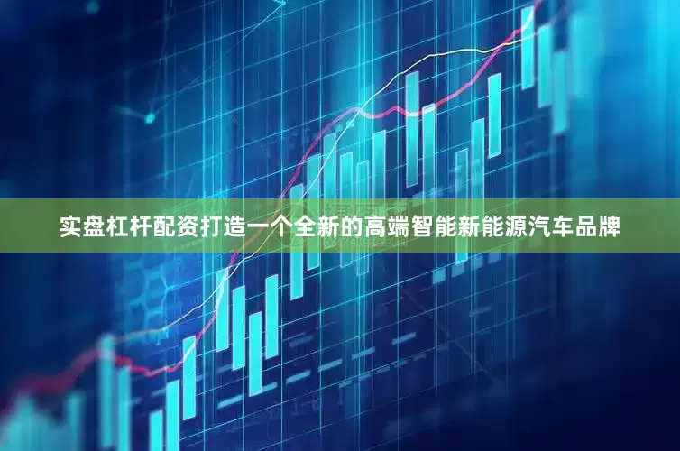 实盘杠杆配资打造一个全新的高端智能新能源汽车品牌