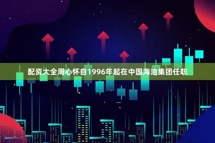 配资大全周心怀自1996年起在中国海油集团任职