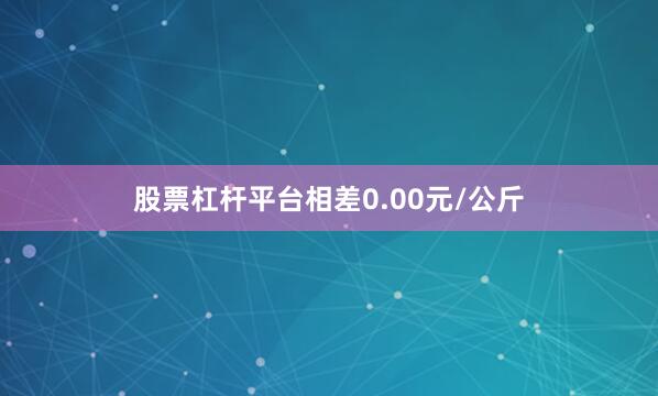 股票杠杆平台相差0.00元/公斤