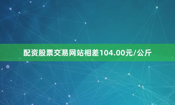 配资股票交易网站相差104.00元/公斤