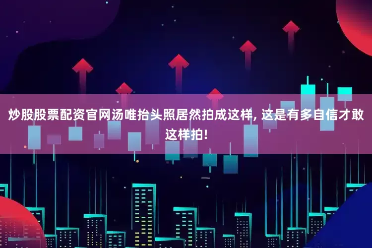 炒股股票配资官网汤唯抬头照居然拍成这样, 这是有多自信才敢这样拍!