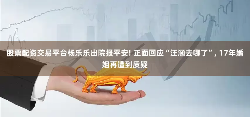 股票配资交易平台杨乐乐出院报平安! 正面回应“汪涵去哪了”, 17年婚姻再遭到质疑